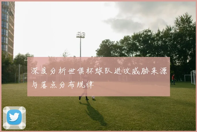 深度分析世俱杯球队进攻威胁来源与落点分布规律