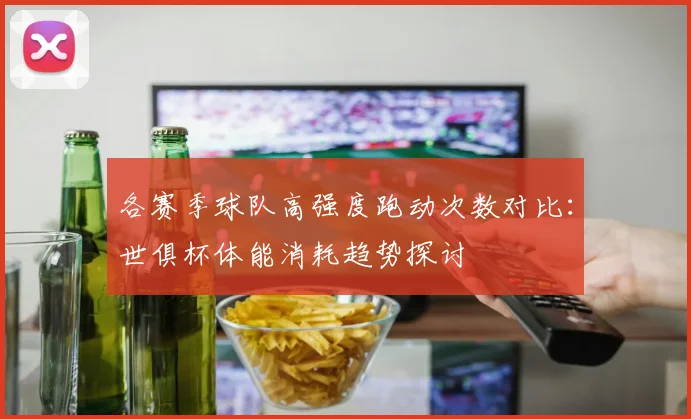 各赛季球队高强度跑动次数对比：世俱杯体能消耗趋势探讨