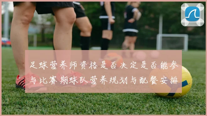 足球营养师资格是否决定是否能参与比赛期球队营养规划与配餐安排