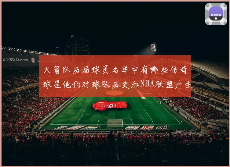 火箭队历届球员名单中有哪些传奇球星他们对球队历史和NBA联盟产生了哪些影响