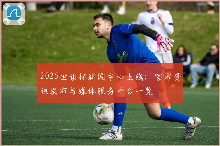 2025世俱杯新闻中心上线：官方资讯发布与媒体服务平台一览