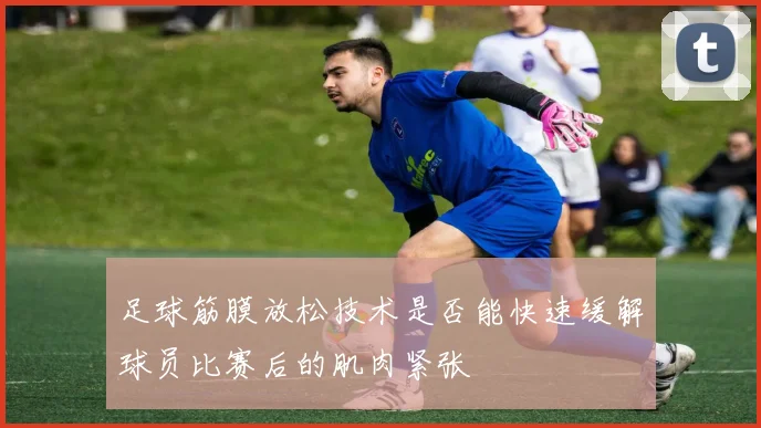 足球筋膜放松技术是否能快速缓解球员比赛后的肌肉紧张