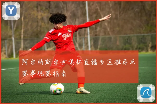 阿尔纳斯尔世俱杯直播专区推荐及赛事观赛指南