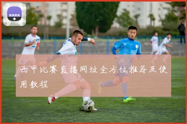 西甲比赛直播网址全方位推荐及使用教程